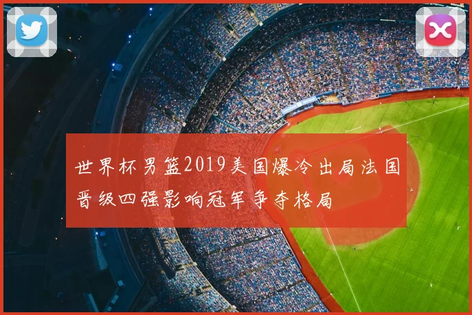 世界杯男篮2019美国爆冷出局法国晋级四强影响冠军争夺格局