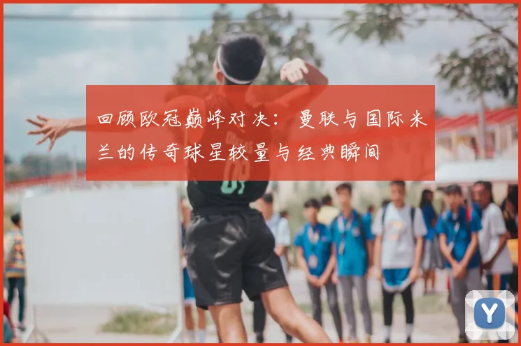 回顾欧冠巅峰对决:曼联与国际米兰的传奇球星较量与经典瞬间