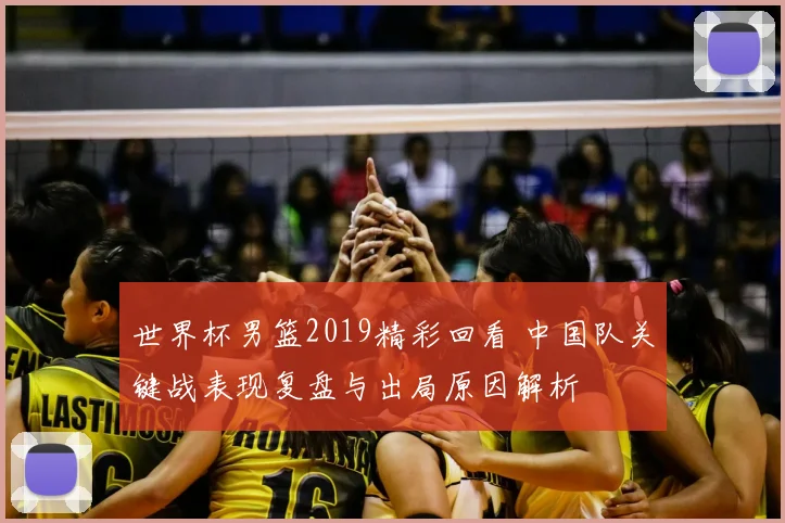 世界杯男篮2019精彩回看 中国队关键战表现复盘与出局原因解析
