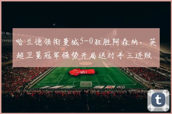 哈兰德领衔曼城5-0狂胜阿森纳,英超卫冕冠军强势开局送对手三连败