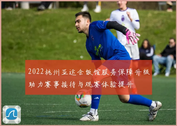 2022杭州亚运会饭馆服务保障升级助力赛事接待与观赛体验提升