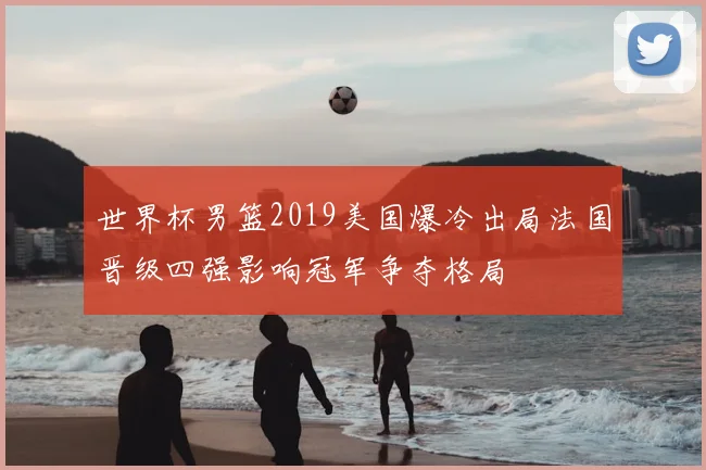 世界杯男篮2019美国爆冷出局法国晋级四强影响冠军争夺格局