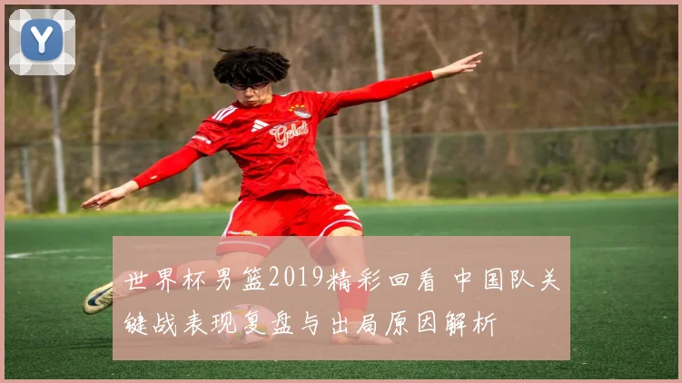 世界杯男篮2019精彩回看 中国队关键战表现复盘与出局原因解析