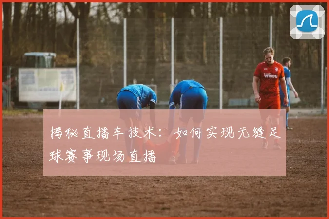 揭秘直播车技术:如何实现无缝足球赛事现场直播