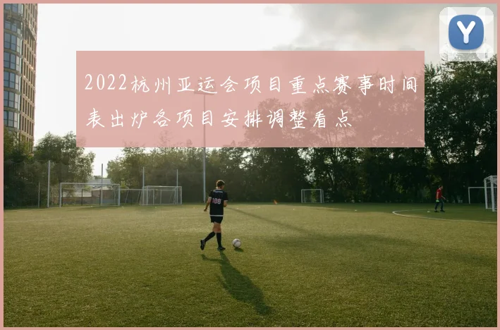 2022杭州亚运会项目重点赛事时间表出炉各项目安排调整看点